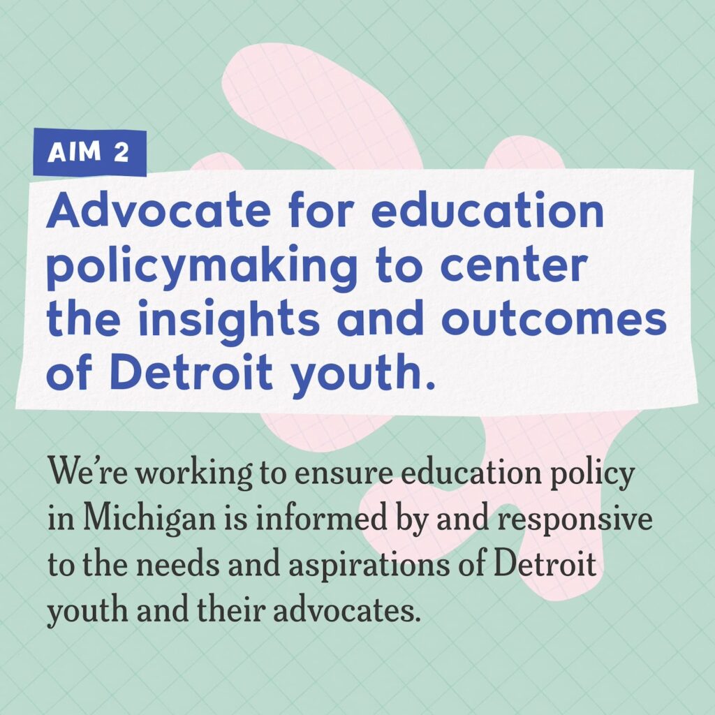 A collage including abstract shapes made of colorful graph paper and text that reads "Aim 2: Advocate for education policymaking to center the insights and outcomes of Detroit youth. We're working to ensure education policy in Michigan is informed by and responsive to the needs and aspirations of Detroit youth and their advocates."